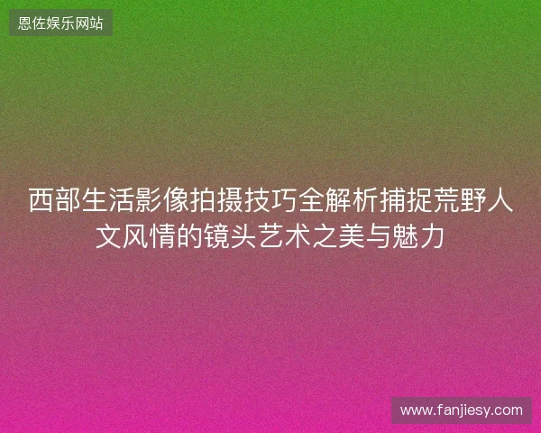 西部生活影像拍摄技巧全解析捕捉荒野人文风情的镜头艺术之美与魅力