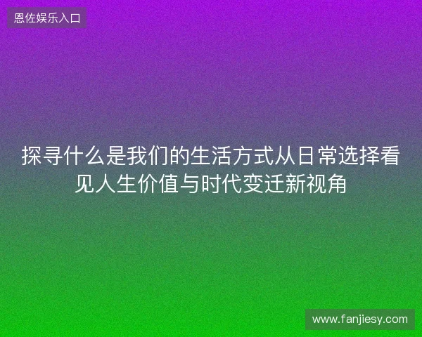 探寻什么是我们的生活方式从日常选择看见人生价值与时代变迁新视角