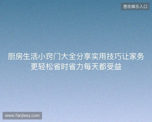厨房生活小窍门大全分享实用技巧让家务更轻松省时省力每天都受益